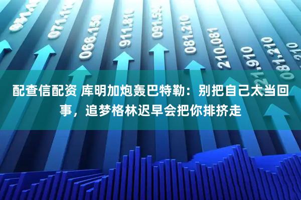 配查信配资 库明加炮轰巴特勒：别把自己太当回事，追梦格林迟早会把你排挤走