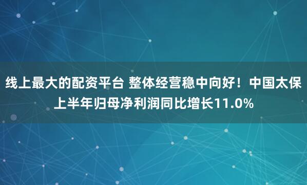 线上最大的配资平台 整体经营稳中向好！中国太保上半年归母净利润同比增长11.0%