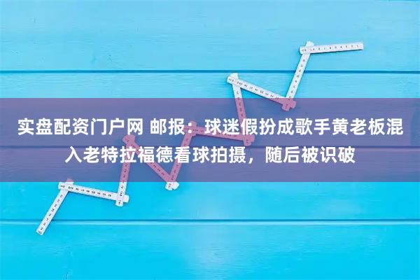 实盘配资门户网 邮报：球迷假扮成歌手黄老板混入老特拉福德看球拍摄，随后被识破