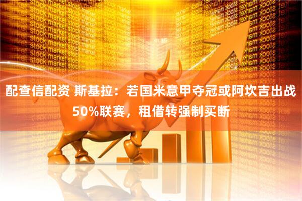 配查信配资 斯基拉：若国米意甲夺冠或阿坎吉出战50%联赛，租借转强制买断