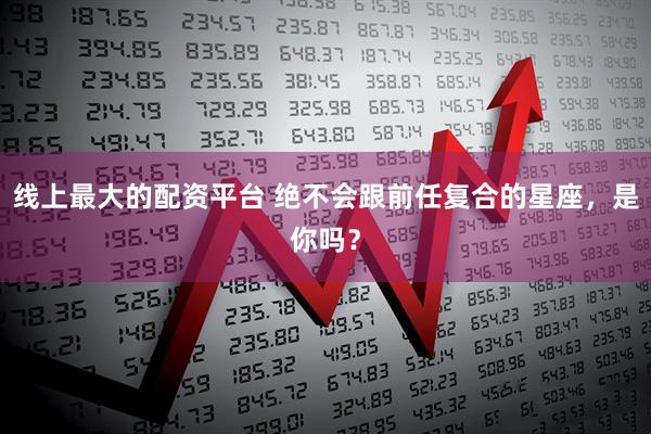 线上最大的配资平台 绝不会跟前任复合的星座，是你吗？