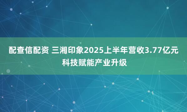 配查信配资 三湘印象2025上半年营收3.77亿元 科技赋能产业升级