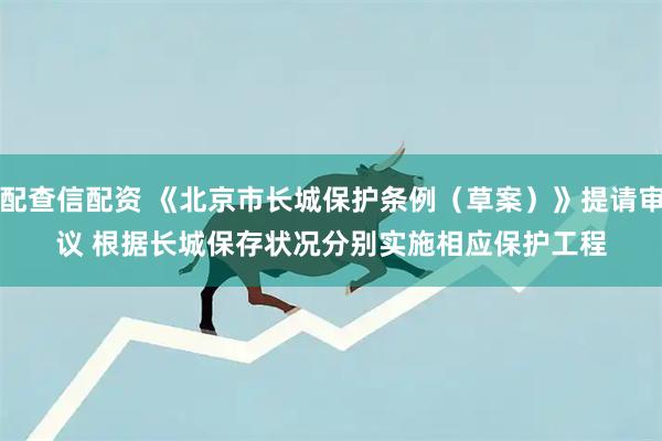 配查信配资 《北京市长城保护条例（草案）》提请审议 根据长城保存状况分别实施相应保护工程