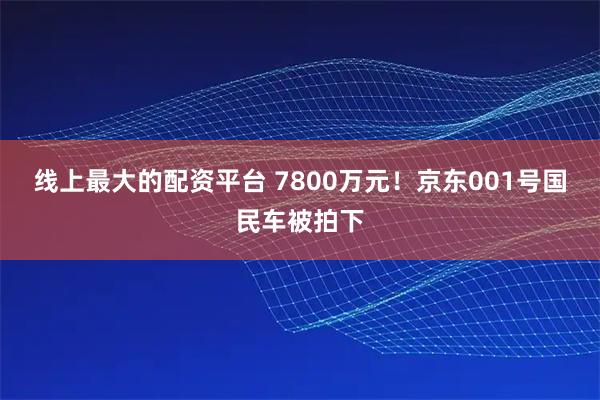 线上最大的配资平台 7800万元!京东001号国民车被拍下