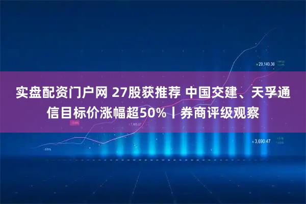 实盘配资门户网 27股获推荐 中国交建、天孚通信目标价涨幅超50%丨券商评级观察