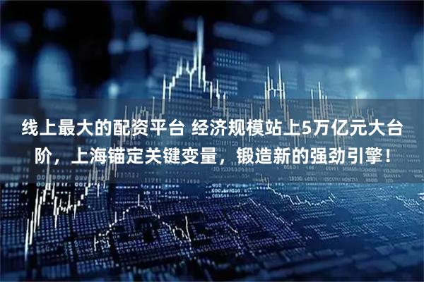 线上最大的配资平台 经济规模站上5万亿元大台阶，上海锚定关键变量，锻造新的强劲引擎！