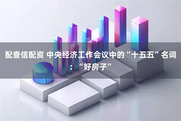 配查信配资 中央经济工作会议中的“十五五”名词：“好房子”