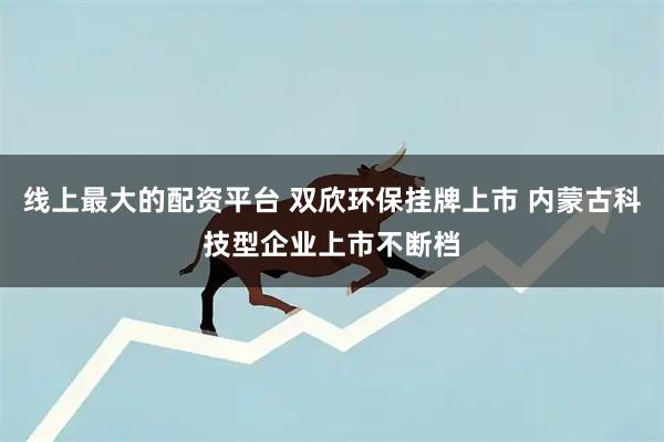 线上最大的配资平台 双欣环保挂牌上市 内蒙古科技型企业上市不断档