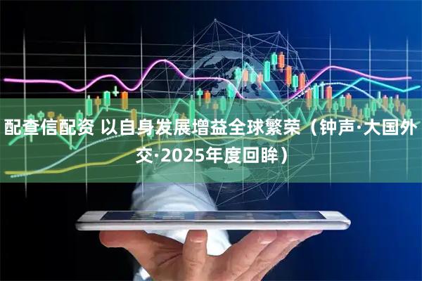 配查信配资 以自身发展增益全球繁荣(钟声·大国外交·2025年度回眸)