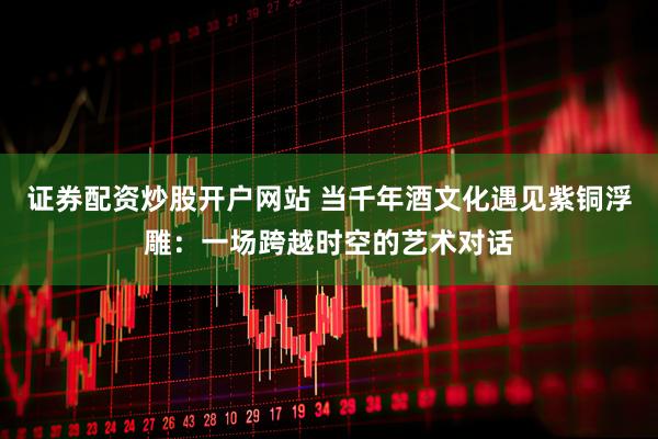 证券配资炒股开户网站 当千年酒文化遇见紫铜浮雕：一场跨越时空的艺术对话