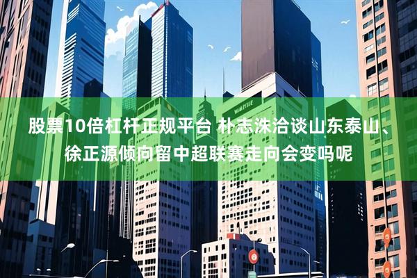 股票10倍杠杆正规平台 朴志洙洽谈山东泰山、徐正源倾向留中超联赛走向会变吗呢