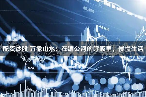 配资炒股 万象山水：在湄公河的呼吸里，慢慢生活