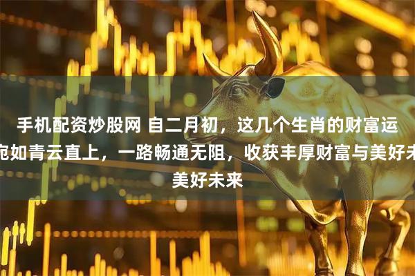 手机配资炒股网 自二月初，这几个生肖的财富运势宛如青云直上，一路畅通无阻，收获丰厚财富与美好未来