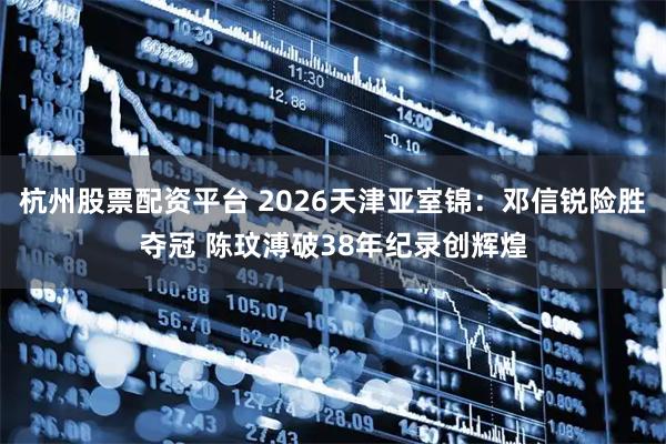 杭州股票配资平台 2026天津亚室锦：邓信锐险胜夺冠 陈玟溥破38年纪录创辉煌
