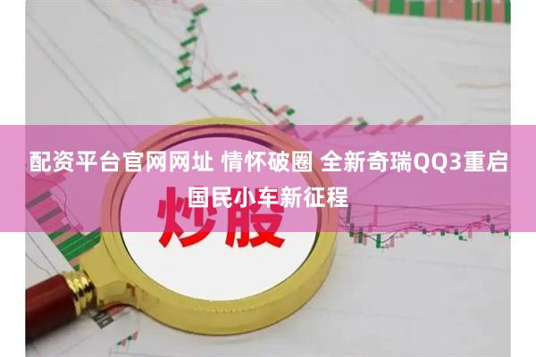 配资平台官网网址 情怀破圈 全新奇瑞QQ3重启国民小车新征程
