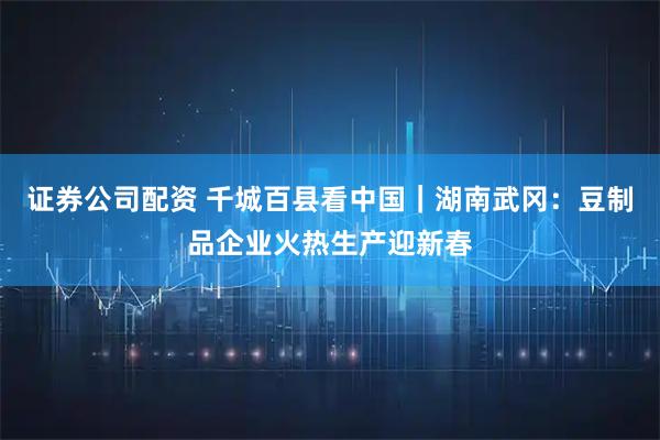 证券公司配资 千城百县看中国｜湖南武冈：豆制品企业火热生产迎新春