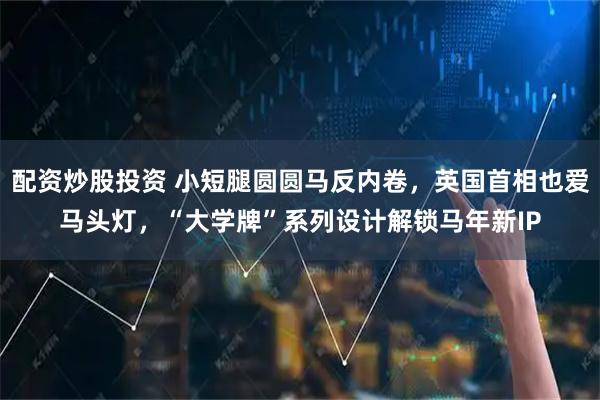 配资炒股投资 小短腿圆圆马反内卷，英国首相也爱马头灯，“大学牌”系列设计解锁马年新IP