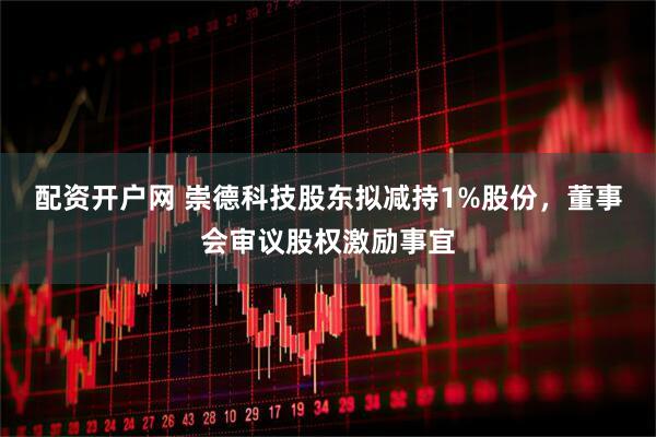 配资开户网 崇德科技股东拟减持1%股份，董事会审议股权激励事宜