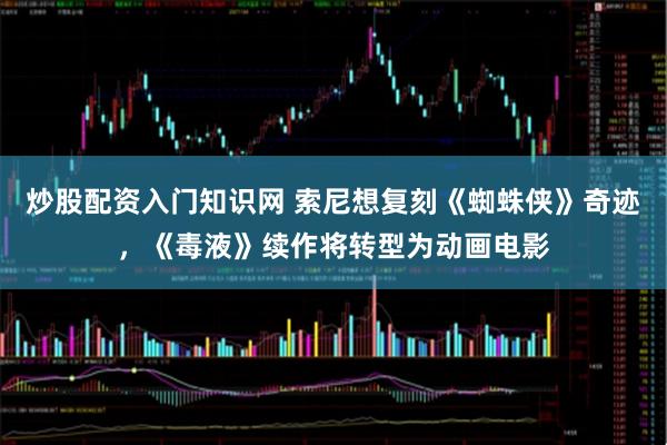 炒股配资入门知识网 索尼想复刻《蜘蛛侠》奇迹，《毒液》续作将转型为动画电影