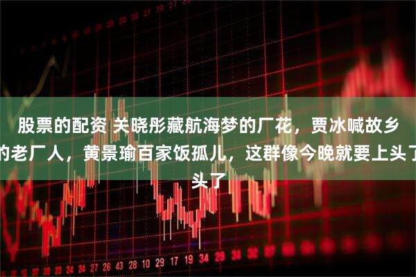 股票的配资 关晓彤藏航海梦的厂花，贾冰喊故乡的老厂人，黄景瑜百家饭孤儿，这群像今晚就要上头了