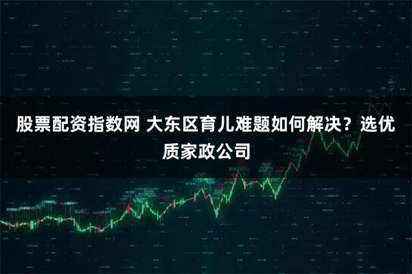 股票配资指数网 大东区育儿难题如何解决？选优质家政公司