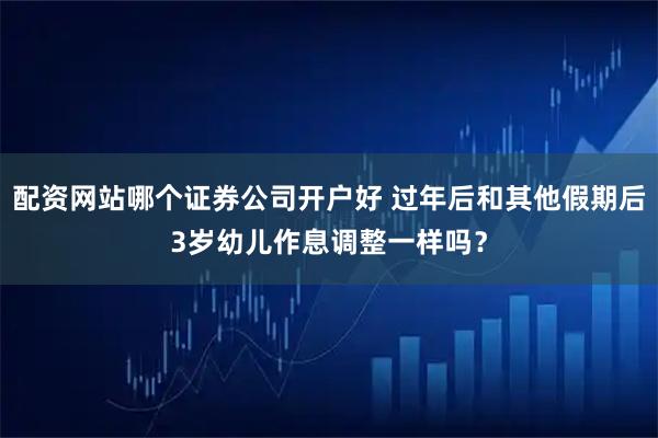 配资网站哪个证券公司开户好 过年后和其他假期后3岁幼儿作息调整一样吗？