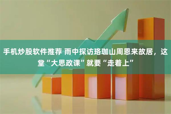 手机炒股软件推荐 雨中探访珞珈山周恩来故居，这堂“大思政课”就要“走着上”