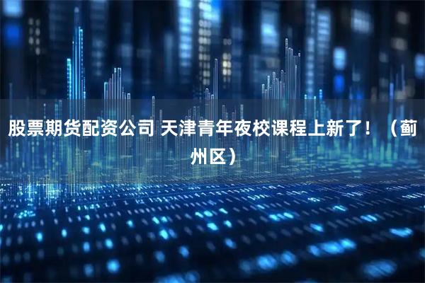 股票期货配资公司 天津青年夜校课程上新了！（蓟州区）