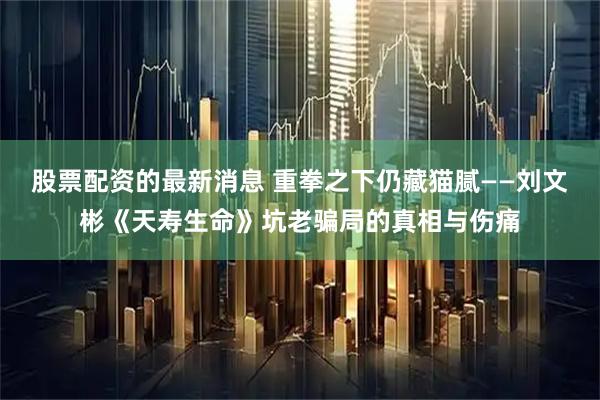 股票配资的最新消息 重拳之下仍藏猫腻——刘文彬《天寿生命》坑老骗局的真相与伤痛