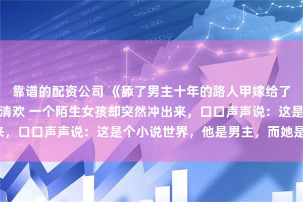 靠谱的配资公司 《舔了男主十年的路人甲嫁给了别人》夏繁星江晏琛林清欢 一个陌生女孩却突然冲出来，口口声声说：这是个小说世界，他是男主，而她是女主。