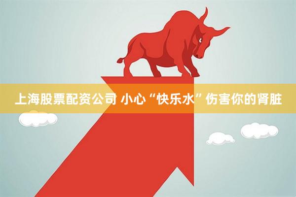 上海股票配资公司 小心“快乐水”伤害你的肾脏