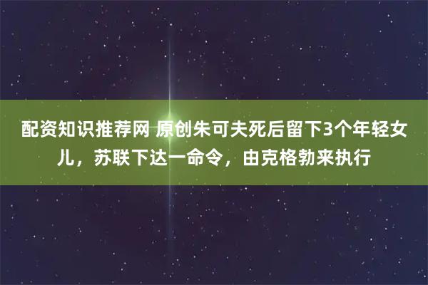 配资知识推荐网 原创朱可夫死后留下3个年轻女儿，苏联下达一命令，由克格勃来执行