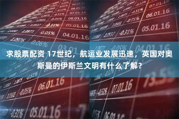 求股票配资 17世纪，航运业发展迅速，英国对奥斯曼的伊斯兰文明有什么了解？