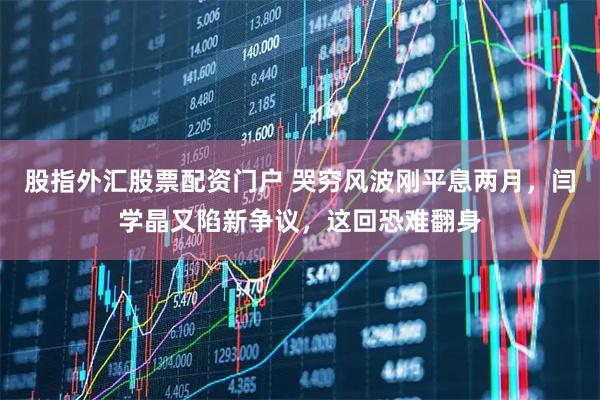 股指外汇股票配资门户 哭穷风波刚平息两月，闫学晶又陷新争议，这回恐难翻身