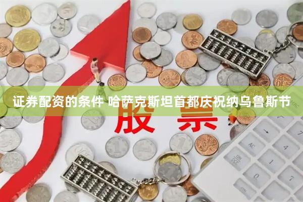 证券配资的条件 哈萨克斯坦首都庆祝纳乌鲁斯节