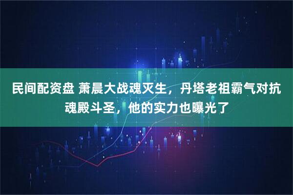 民间配资盘 萧晨大战魂灭生，丹塔老祖霸气对抗魂殿斗圣，他的实力也曝光了