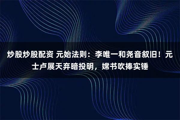 炒股炒股配资 元始法则：李唯一和尧音叙旧！元士卢展天弃暗投明，嫦书吹捧实锤