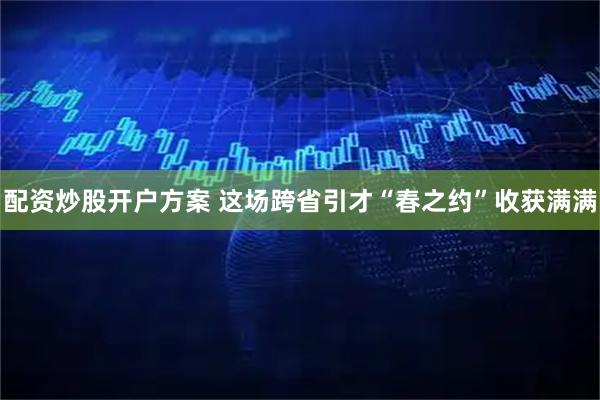 配资炒股开户方案 这场跨省引才“春之约”收获满满