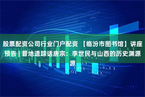 股票配资公司行业门户配资 【临汾市图书馆】讲座预告 | 晋地遗踪话唐宗：李世民与山西的历史渊源