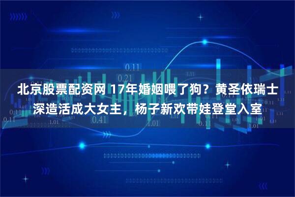 北京股票配资网 17年婚姻喂了狗？黄圣依瑞士深造活成大女主，杨子新欢带娃登堂入室