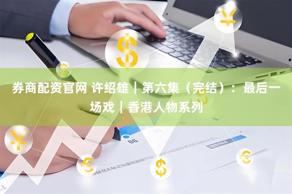 券商配资官网 许绍雄｜第六集（完结）：最后一场戏｜香港人物系列