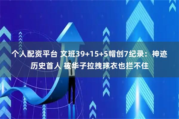 个人配资平台 文班39+15+5帽创7纪录：神迹历史首人 被华子拉拽球衣也拦不住