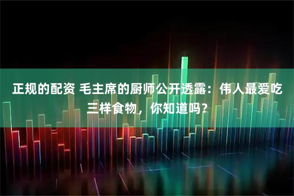 正规的配资 毛主席的厨师公开透露：伟人最爱吃三样食物，你知道吗？