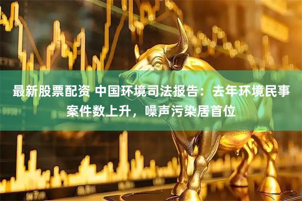 最新股票配资 中国环境司法报告：去年环境民事案件数上升，噪声污染居首位