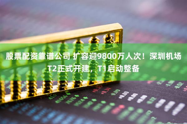 股票配资靠谱公司 扩容迎9800万人次！深圳机场T2正式开建，T1启动整备
