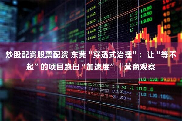 炒股配资股票配资 东莞“穿透式治理”：让“等不起”的项目跑出“加速度”｜营商观察