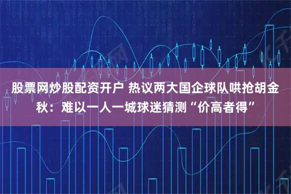 股票网炒股配资开户 热议两大国企球队哄抢胡金秋：难以一人一城球迷猜测“价高者得”