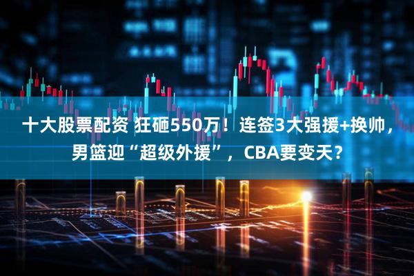 十大股票配资 狂砸550万！连签3大强援+换帅，男篮迎“超级外援”，CBA要变天？