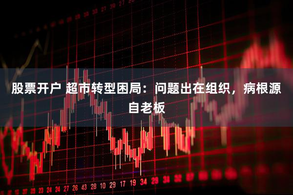 股票开户 超市转型困局：问题出在组织，病根源自老板