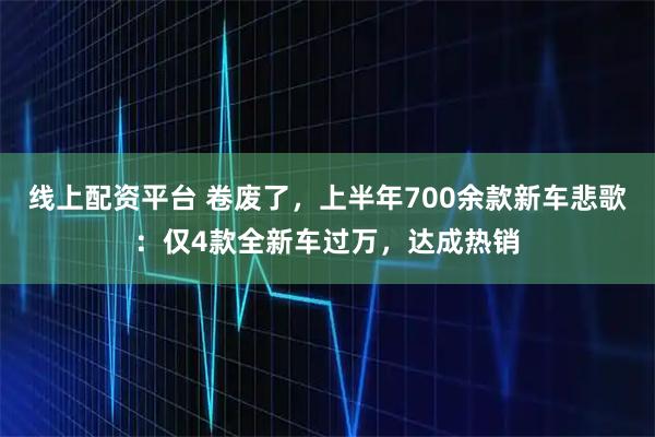 线上配资平台 卷废了，上半年700余款新车悲歌：仅4款全新车过万，达成热销